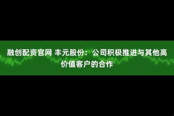 融创配资官网 丰元股份：公司积极推进与其他高价值客户的合作
