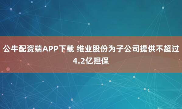 公牛配资端APP下载 维业股份为子公司提供不超过4.2亿担保