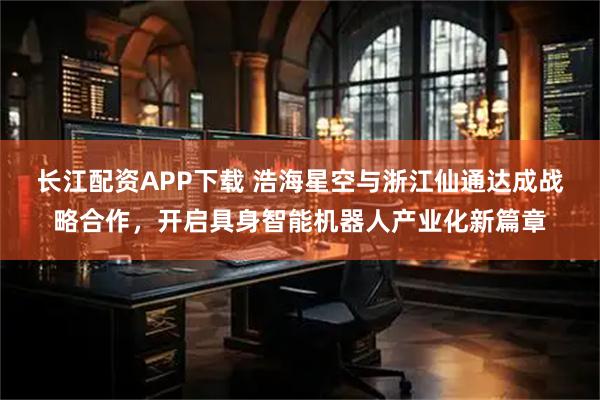 长江配资APP下载 浩海星空与浙江仙通达成战略合作，开启具身智能机器人产业化新篇章