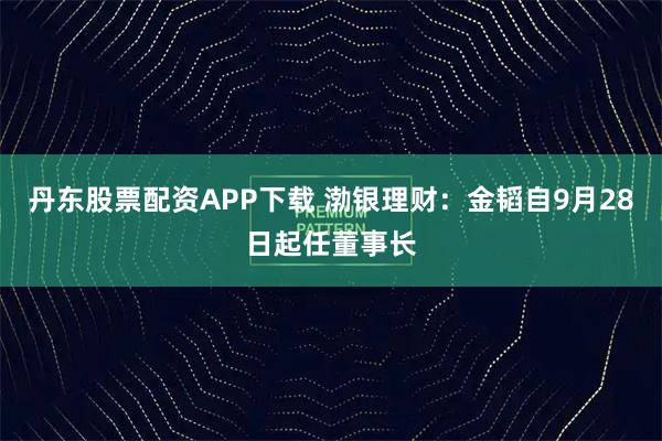 丹东股票配资APP下载 渤银理财：金韬自9月28日起任董事长