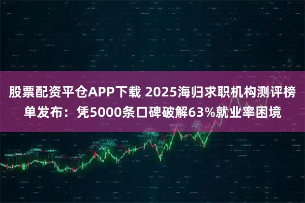 股票配资平仓APP下载 2025海归求职机构测评榜单发布：凭5000条口碑破解63%就业率困境