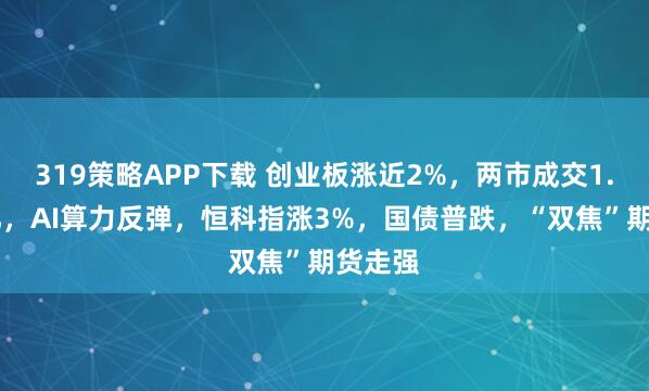 319策略APP下载 创业板涨近2%，两市成交1.75万亿，AI算力反弹，恒科指涨3%，国债普跌，“双焦”期货走强
