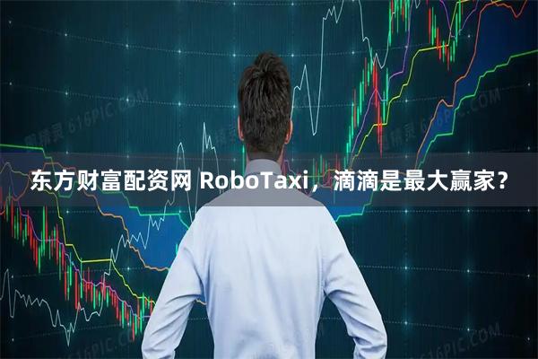 东方财富配资网 RoboTaxi，滴滴是最大赢家？