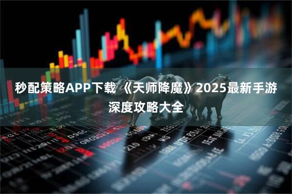 秒配策略APP下载 《天师降魔》2025最新手游深度攻略大全