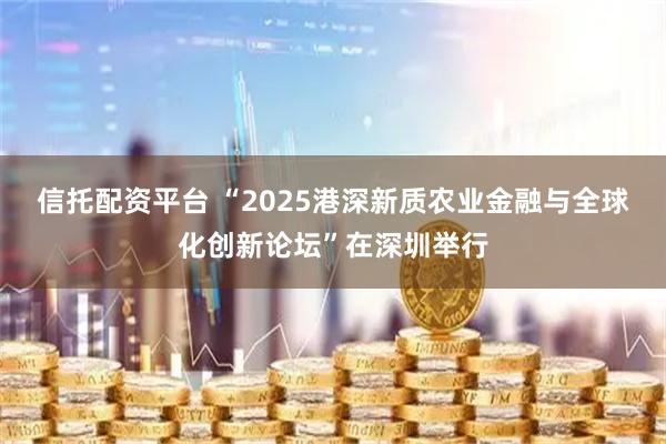 信托配资平台 “2025港深新质农业金融与全球化创新论坛”在深圳举行