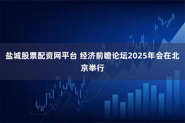 盐城股票配资网平台 经济前瞻论坛2025年会在北京举行