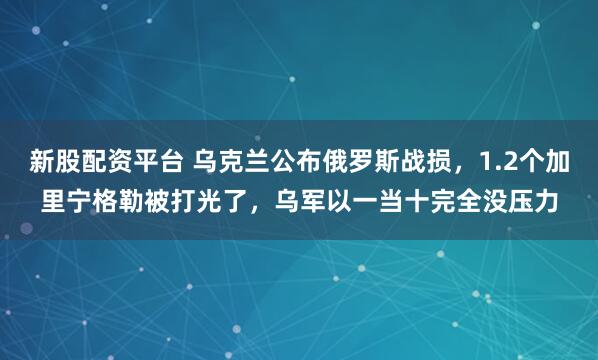 新股配资平台 乌克兰公布俄罗斯战损,1.2个加里宁格勒被打光了,乌军以一当十完全没压力