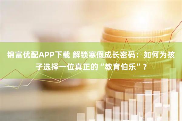 锦富优配APP下载 解锁寒假成长密码：如何为孩子选择一位真正的“教育伯乐”？