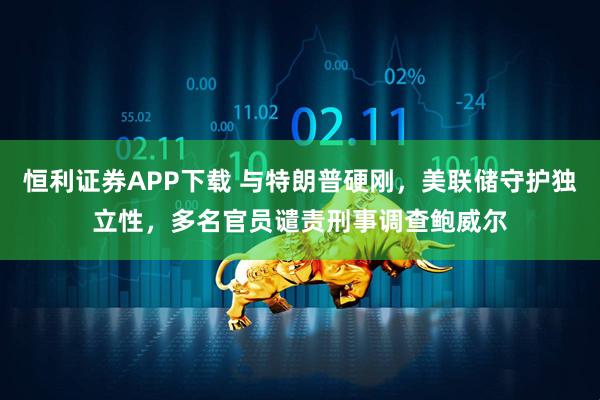 恒利证券APP下载 与特朗普硬刚，美联储守护独立性，多名官员谴责刑事调查鲍威尔