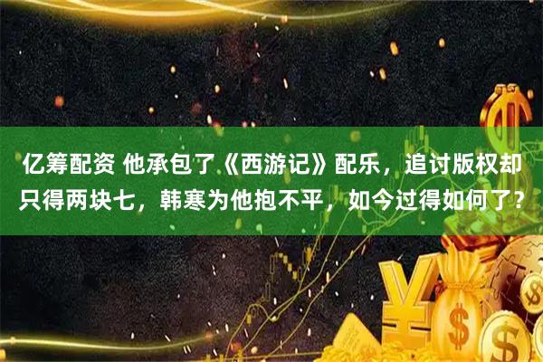 亿筹配资 他承包了《西游记》配乐，追讨版权却只得两块七，韩寒为他抱不平，如今过得如何了？