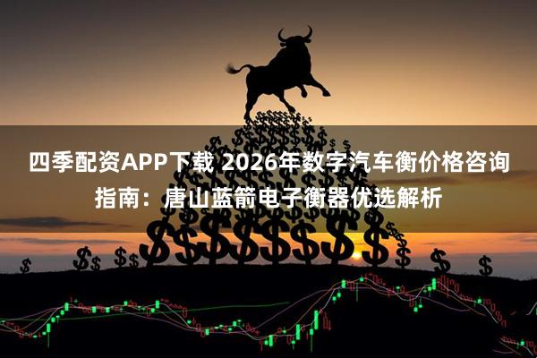 四季配资APP下载 2026年数字汽车衡价格咨询指南：唐山蓝箭电子衡器优选解析