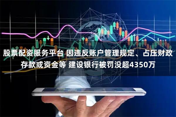 股票配资服务平台 因违反账户管理规定、占压财政存款或资金等 建设银行被罚没超4350万