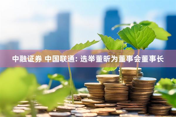 中融证券 中国联通: 选举董昕为董事会董事长