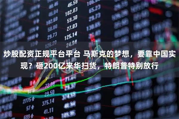 炒股配资正规平台平台 马斯克的梦想,要靠中国实现?砸200亿来华扫货,特朗普特别放行