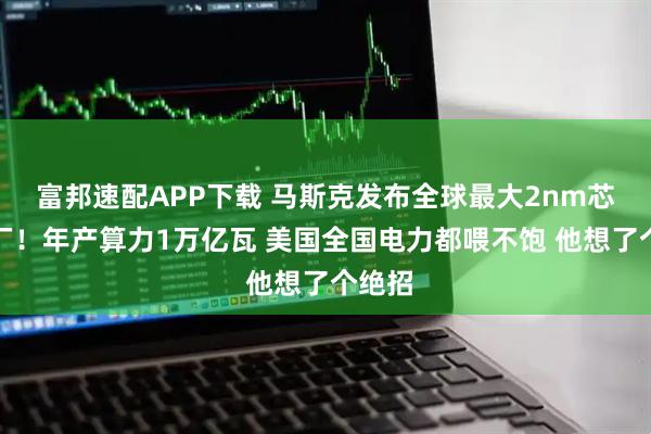富邦速配APP下载 马斯克发布全球最大2nm芯片工厂！年产算力1万亿瓦 美国全国电力都喂不饱 他想了个绝招