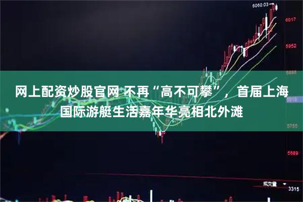 网上配资炒股官网 不再“高不可攀”,首届上海国际游艇生活嘉年华亮相北外滩