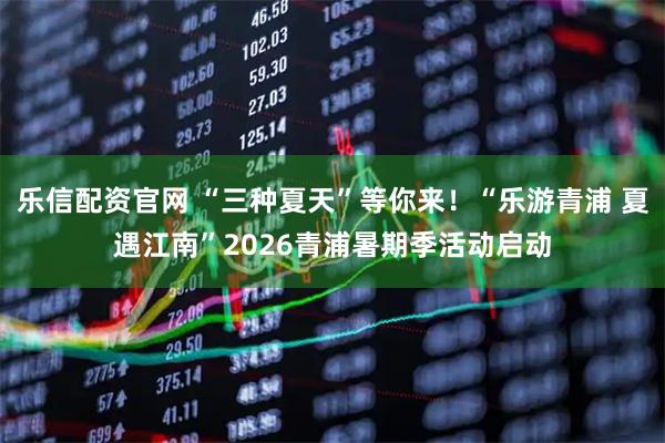 乐信配资官网 “三种夏天”等你来!“乐游青浦 夏遇江南”2026青浦暑期季活动启动