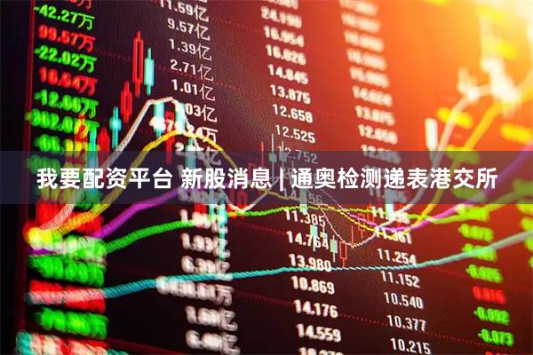 我要配资平台 新股消息 | 通奥检测递表港交所