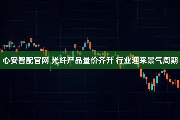 心安智配官网 光纤产品量价齐升 行业迎来景气周期