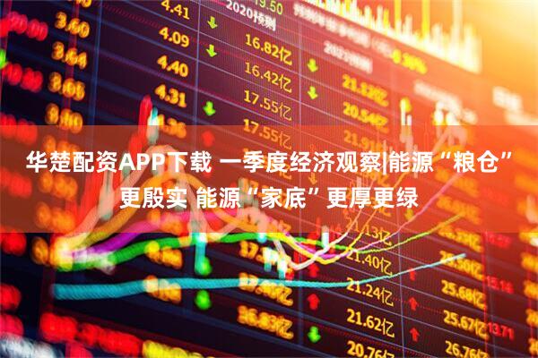 华楚配资APP下载 一季度经济观察|能源“粮仓”更殷实 能源“家底”更厚更绿