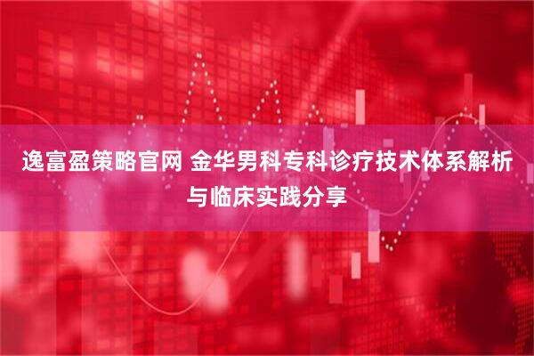 逸富盈策略官网 金华男科专科诊疗技术体系解析与临床实践分享