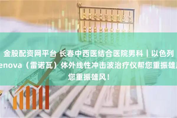 金股配资网平台 长春中西医结合医院男科｜以色列 Renova（雷诺瓦）体外线性冲击波治疗仪帮您重振雄风！